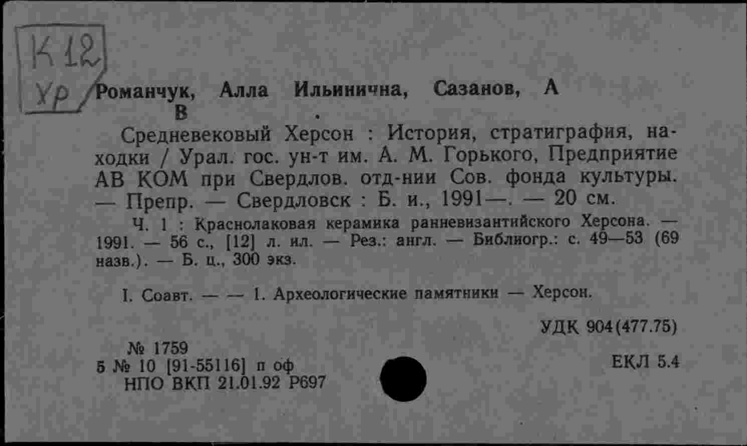 ﻿манчук, Алла Ильинична, Сазанов, А В
Средневековый Херсон : История, стратиграфия, находки / Урал. гос. ун-т им. А. М. Горького, Предприятие АВ КОМ при Свердлов, отд-нии Сов. фонда культуры. — Препр. — Свердловск : Б. и., 1991—. — 20 см.
Ч. 1 : Краснолаковая керамика ранневизантийского Херсона. — 1991. _ 56 с., [12] л. ил. — Рез.: англ. — Библиогр.: с. 49—53 (69 назв.). — Б. ц., 300 экз.
I. Соавт.-----1. Археологические памятники — Херсон.
№ 1759
5 № 10 [91-55116] п оф НПО ВКП 21.01.92 Р697
УДК 904(477.75)
ЕКЛ 5.4